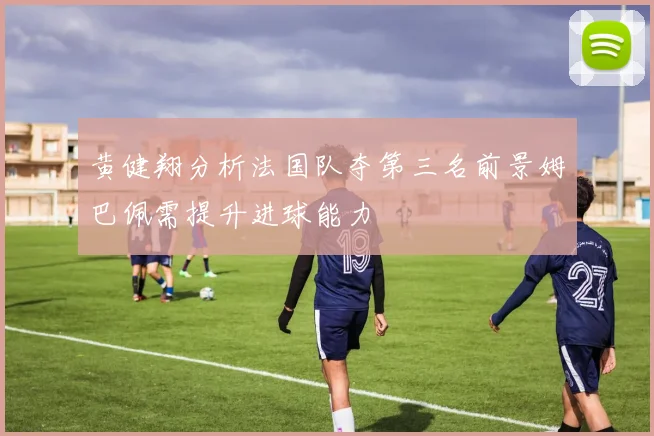 黄健翔分析法国队夺第三名前景姆巴佩需提升进球能力