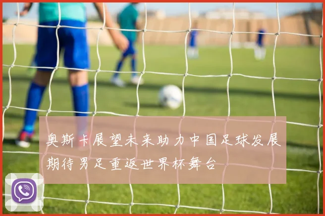 奥斯卡展望未来助力中国足球发展期待男足重返世界杯舞台