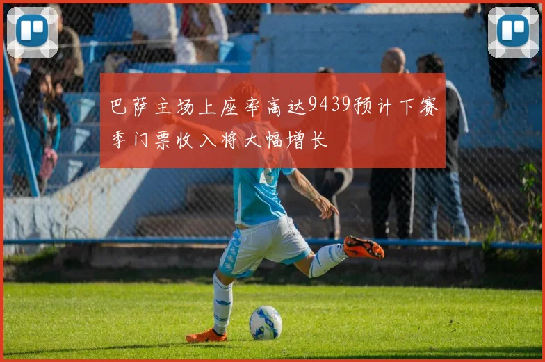 巴萨主场上座率高达9439预计下赛季门票收入将大幅增长