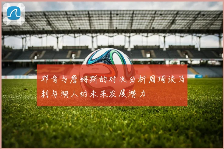 邓肯与詹姆斯的对决分析周琦谈马刺与湖人的未来发展潜力