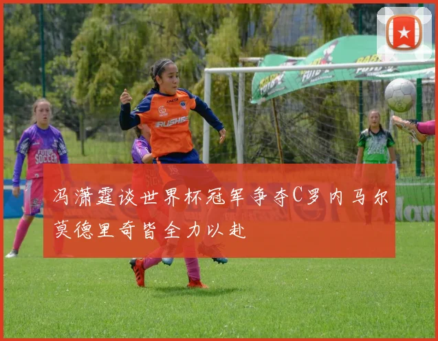 冯潇霆谈世界杯冠军争夺C罗内马尔莫德里奇皆全力以赴
