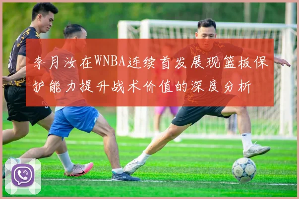 李月汝在WNBA连续首发展现篮板保护能力提升战术价值的深度分析