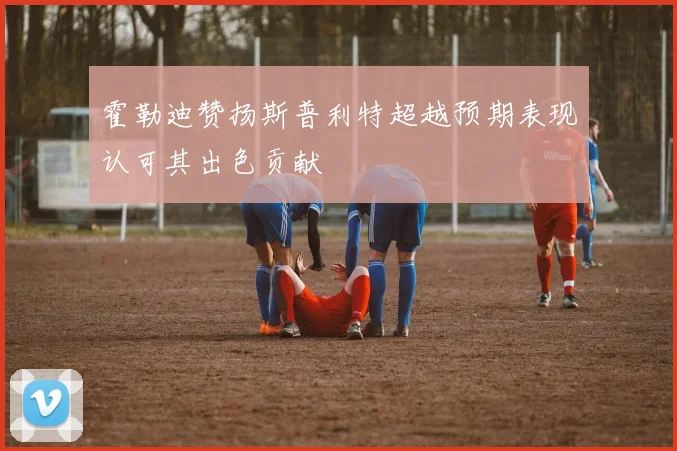 霍勒迪赞扬斯普利特超越预期表现认可其出色贡献
