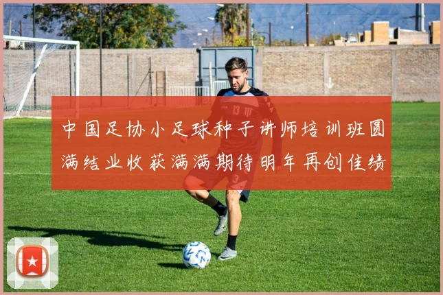 中国足协小足球种子讲师培训班圆满结业收获满满期待明年再创佳绩