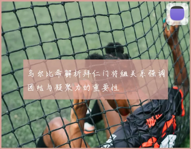 乌尔比希解析拜仁门将组关系强调团结与凝聚力的重要性