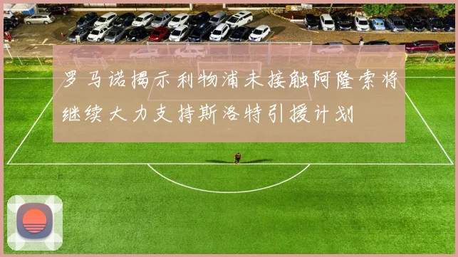 罗马诺揭示利物浦未接触阿隆索将继续大力支持斯洛特引援计划