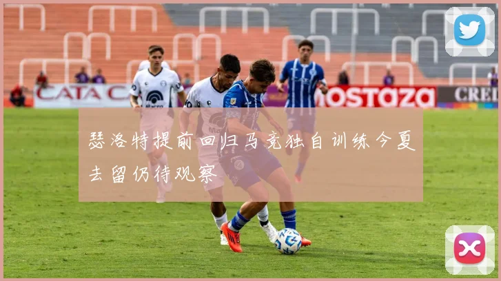 瑟洛特提前回归马竞独自训练今夏去留仍待观察