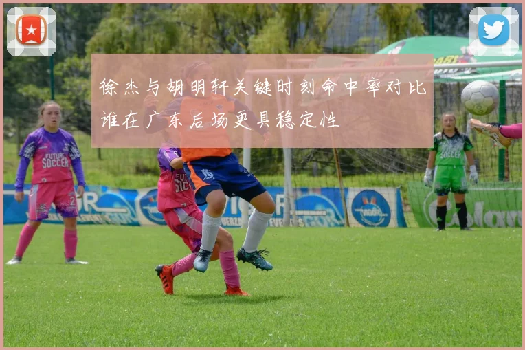 徐杰与胡明轩关键时刻命中率对比谁在广东后场更具稳定性