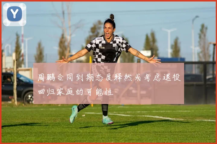 周鹏合同到期态度释然或考虑退役回归家庭的可能性