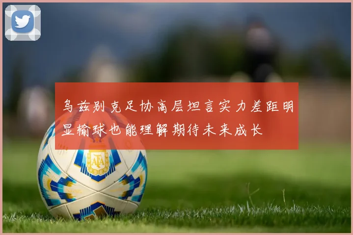 乌兹别克足协高层坦言实力差距明显输球也能理解期待未来成长