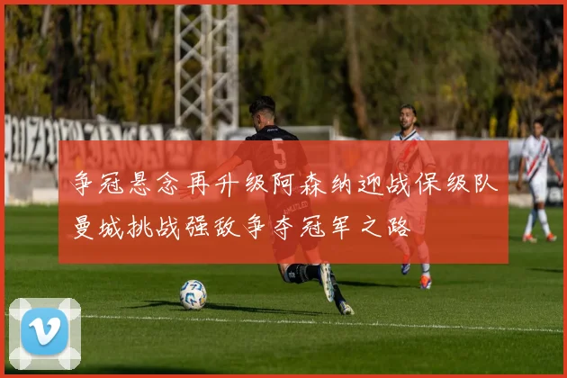 争冠悬念再升级阿森纳迎战保级队曼城挑战强敌争夺冠军之路