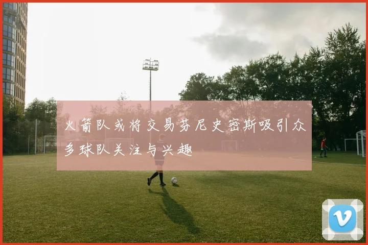 火箭队或将交易芬尼史密斯吸引众多球队关注与兴趣