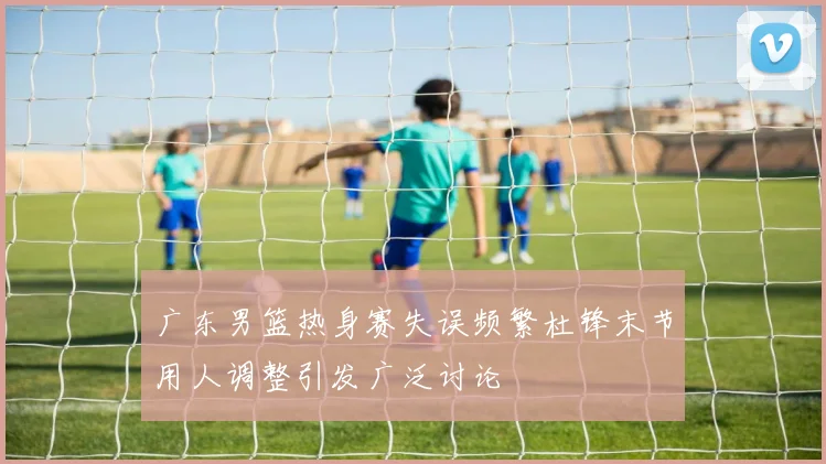 广东男篮热身赛失误频繁杜锋末节用人调整引发广泛讨论