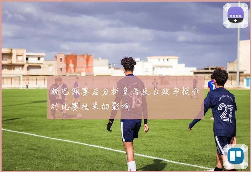 姆巴佩赛后分析皇马反击效率提升对比赛结果的影响