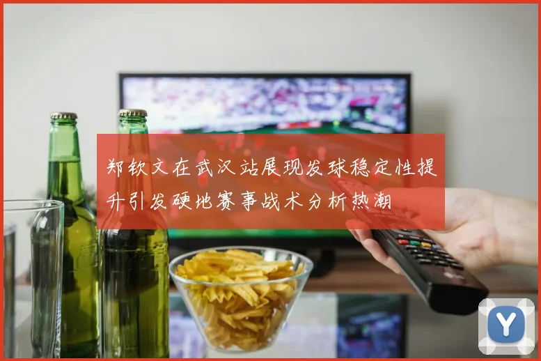 郑钦文在武汉站展现发球稳定性提升引发硬地赛事战术分析热潮