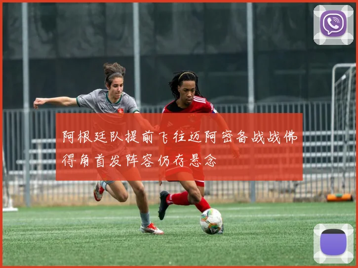 阿根廷队提前飞往迈阿密备战战佛得角首发阵容仍存悬念