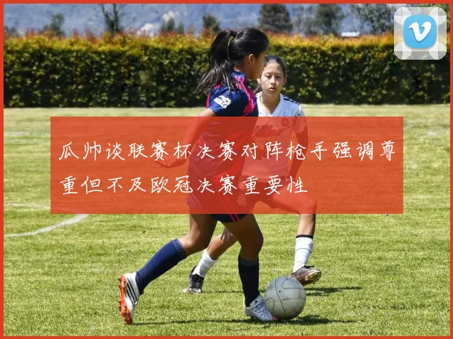 瓜帅谈联赛杯决赛对阵枪手强调尊重但不及欧冠决赛重要性