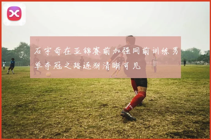 石宇奇在亚锦赛前加强网前训练男单夺冠之路逐渐清晰可见