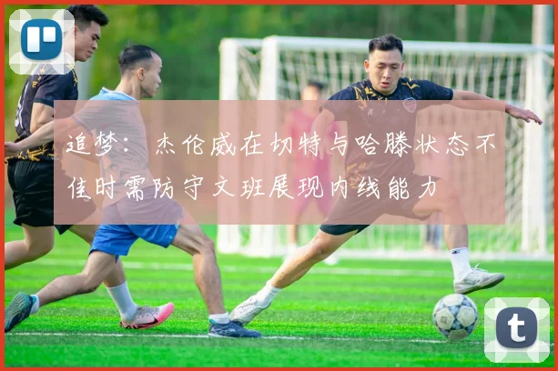 追梦：杰伦威在切特与哈滕状态不佳时需防守文班展现内线能力
