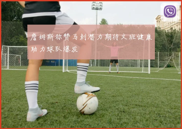 詹姆斯称赞马刺潜力期待文班健康助力球队爆发
