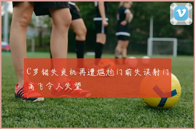C罗错失良机再遭尴尬门前失误射门高飞令人失望
