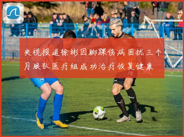 央视报道徐彬因脚踝伤病困扰三个月狼队医疗组成功治疗恢复健康