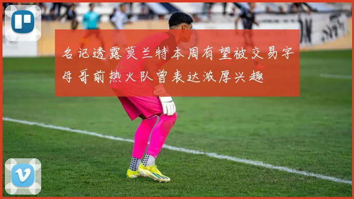 名记透露莫兰特本周有望被交易字母哥前热火队曾表达浓厚兴趣