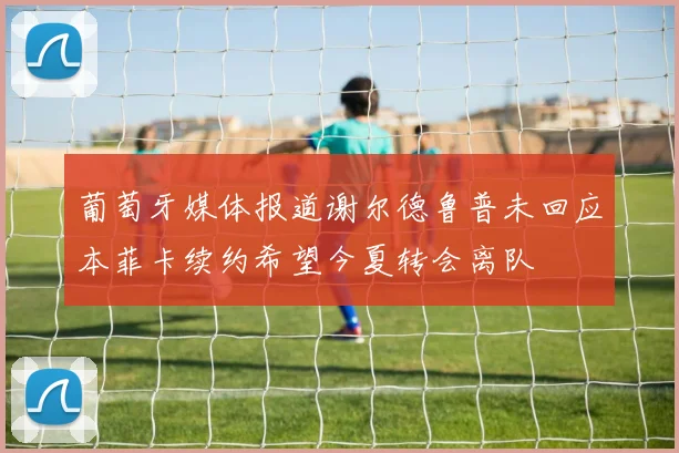 葡萄牙媒体报道谢尔德鲁普未回应本菲卡续约希望今夏转会离队