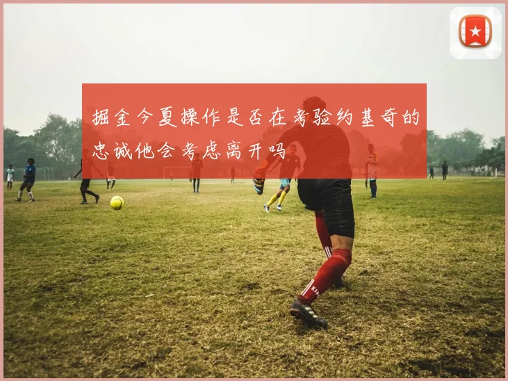掘金今夏操作是否在考验约基奇的忠诚他会考虑离开吗