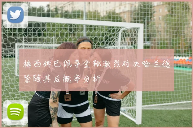 梅西姆巴佩争金靴激烈对决哈兰德紧随其后概率分析