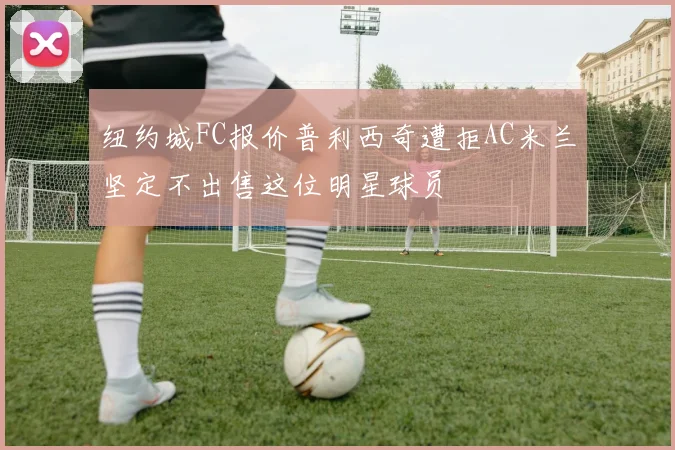 纽约城FC报价普利西奇遭拒AC米兰坚定不出售这位明星球员