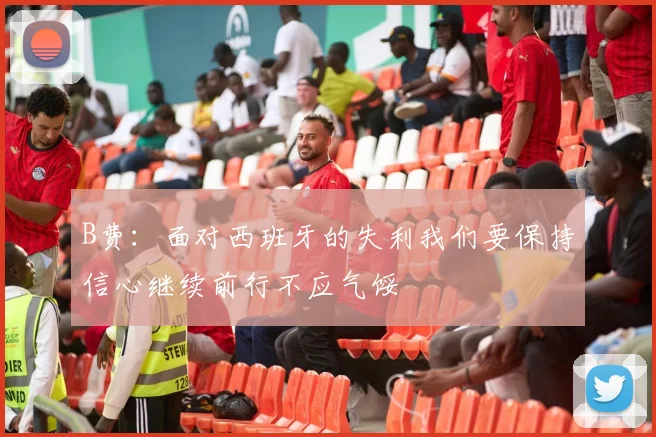 B费：面对西班牙的失利我们要保持信心继续前行不应气馁